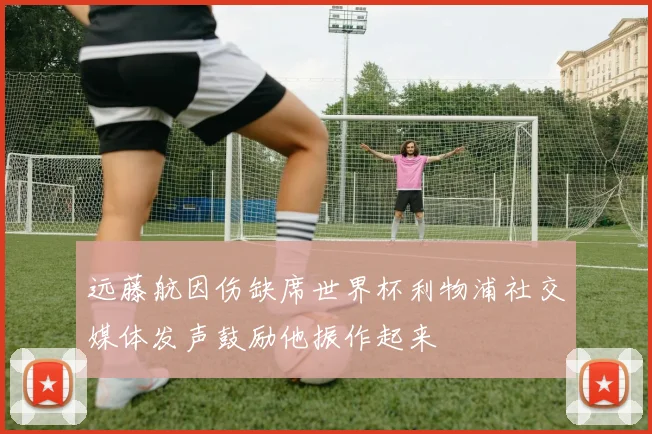 远藤航因伤缺席世界杯利物浦社交媒体发声鼓励他振作起来