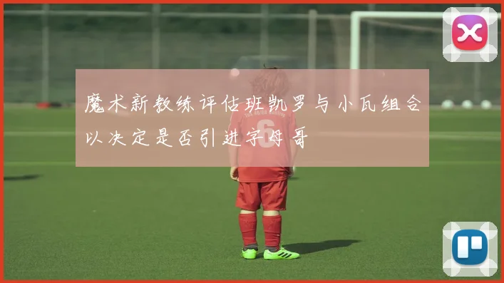 魔术新教练评估班凯罗与小瓦组合以决定是否引进字母哥