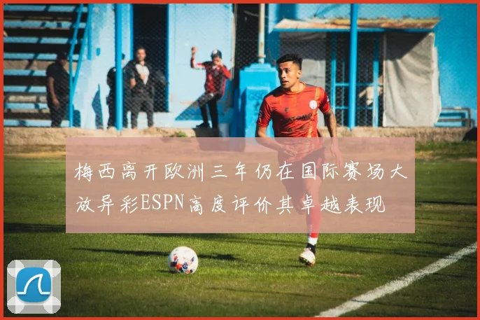 梅西离开欧洲三年仍在国际赛场大放异彩ESPN高度评价其卓越表现