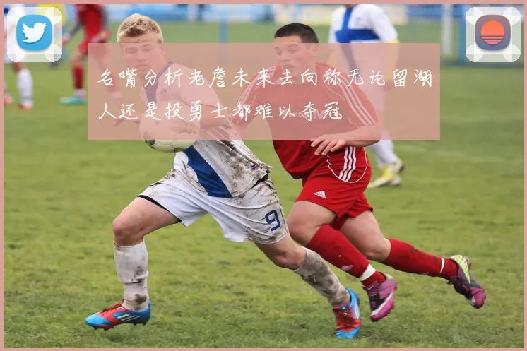 名嘴分析老詹未来去向称无论留湖人还是投勇士都难以夺冠