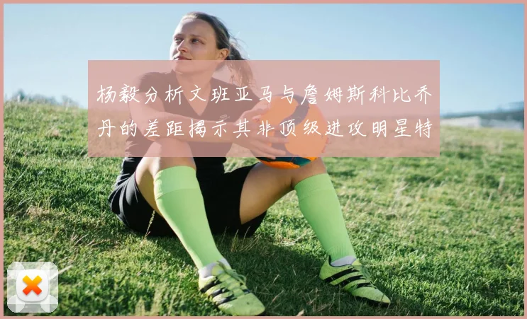 杨毅分析文班亚马与詹姆斯科比乔丹的差距揭示其非顶级进攻明星特质