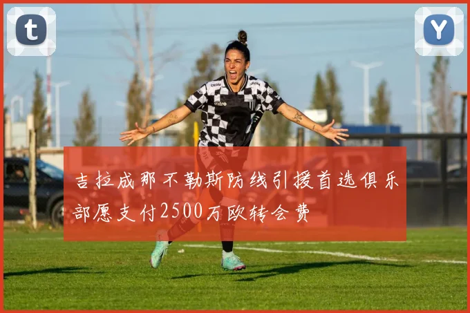 吉拉成那不勒斯防线引援首选俱乐部愿支付2500万欧转会费