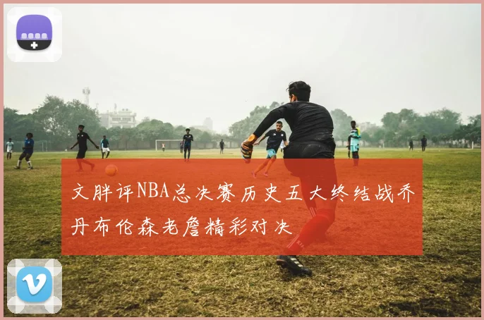 文胖评NBA总决赛历史五大终结战乔丹布伦森老詹精彩对决