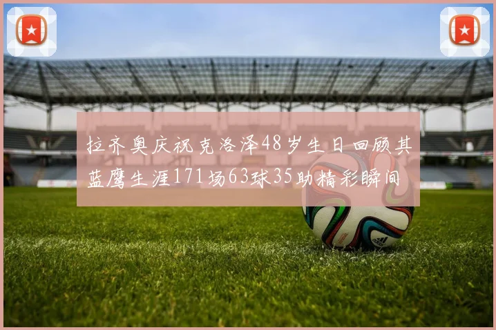 拉齐奥庆祝克洛泽48岁生日回顾其蓝鹰生涯171场63球35助精彩瞬间