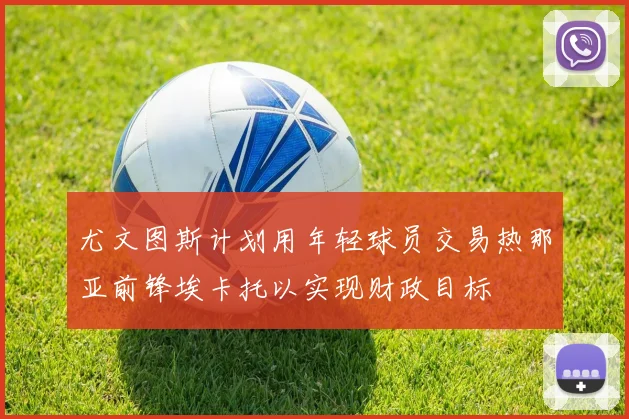 尤文图斯计划用年轻球员交易热那亚前锋埃卡托以实现财政目标