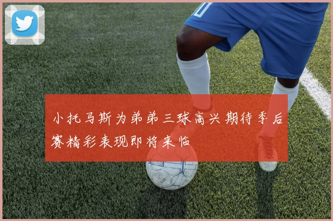 小托马斯为弟弟三球高兴期待季后赛精彩表现即将来临