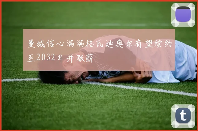 曼城信心满满格瓦迪奥尔有望续约至2032年并涨薪