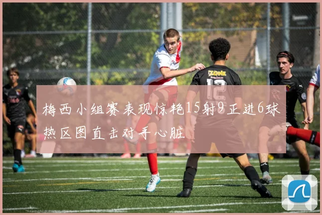 梅西小组赛表现惊艳15射9正进6球热区图直击对手心脏