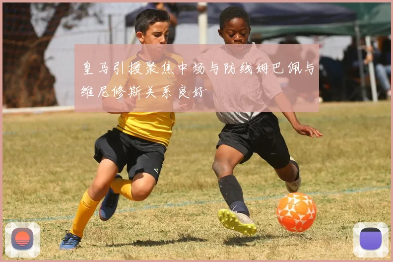 皇马引援聚焦中场与防线姆巴佩与维尼修斯关系良好