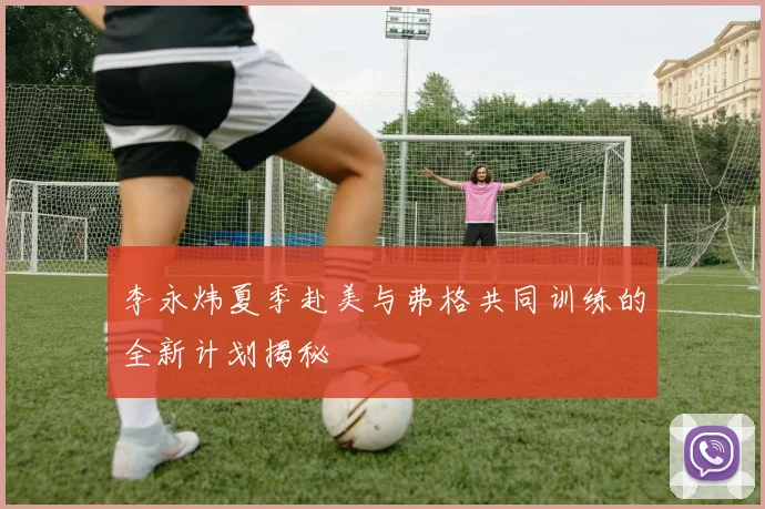 李永炜夏季赴美与弗格共同训练的全新计划揭秘