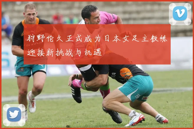狩野伦久正式成为日本女足主教练迎接新挑战与机遇