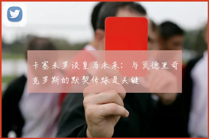 卡塞米罗谈皇马未来：与莫德里奇克罗斯的默契传球是关键