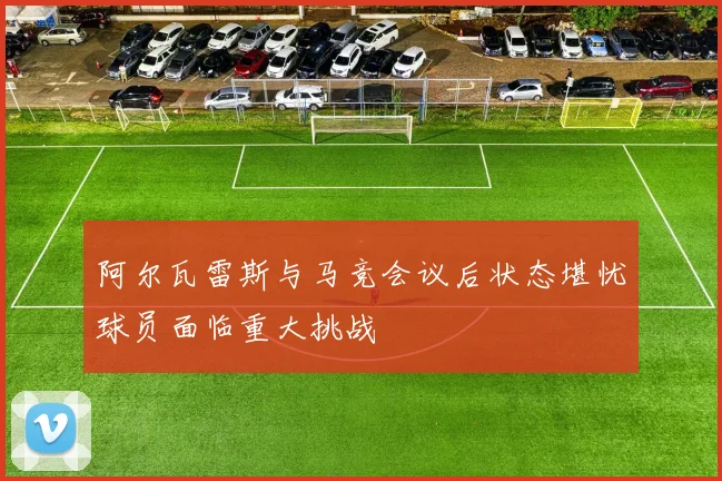 阿尔瓦雷斯与马竞会议后状态堪忧球员面临重大挑战