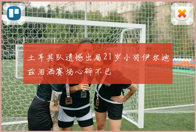 土耳其队遗憾出局21岁小将伊尔迪兹泪洒赛场心碎不已