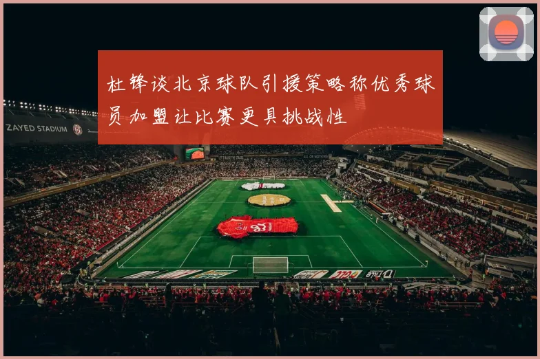 杜锋谈北京球队引援策略称优秀球员加盟让比赛更具挑战性