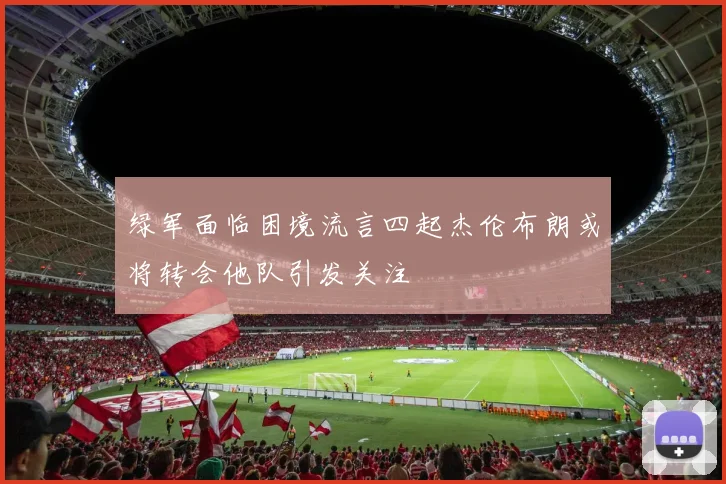 绿军面临困境流言四起杰伦布朗或将转会他队引发关注