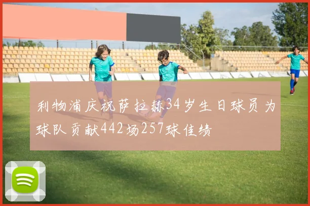 利物浦庆祝萨拉赫34岁生日球员为球队贡献442场257球佳绩