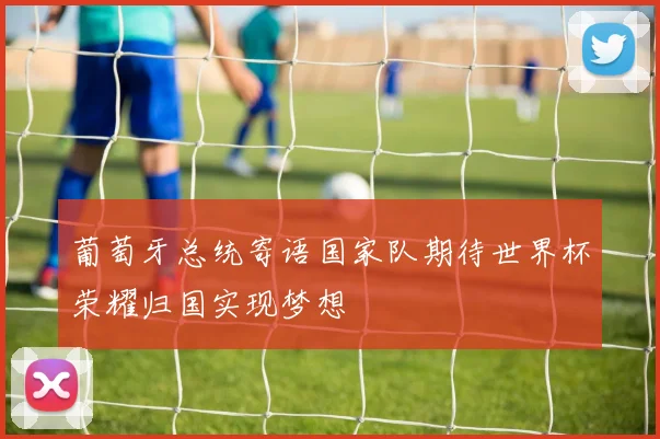 葡萄牙总统寄语国家队期待世界杯荣耀归国实现梦想