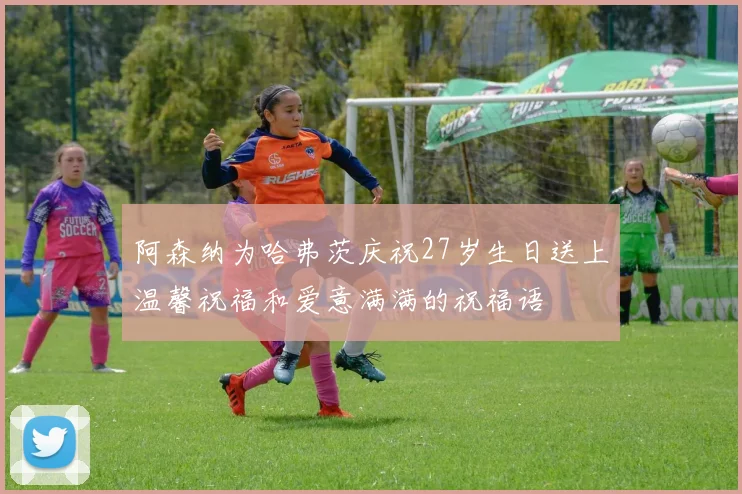 阿森纳为哈弗茨庆祝27岁生日送上温馨祝福和爱意满满的祝福语
