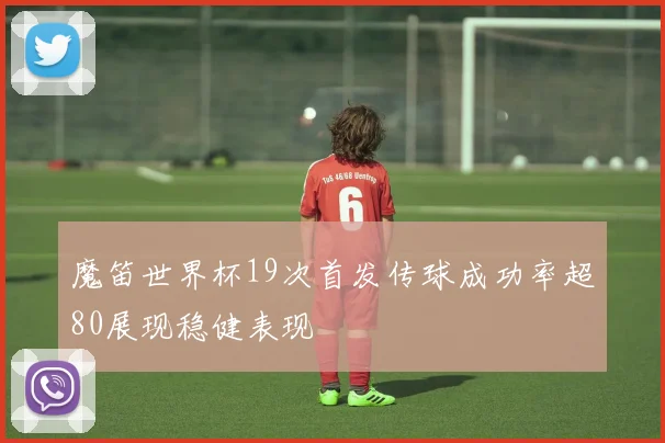 魔笛世界杯19次首发传球成功率超80展现稳健表现