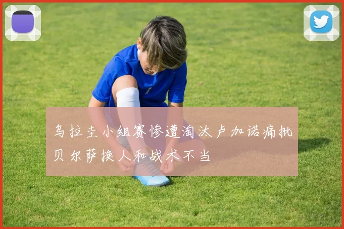 乌拉圭小组赛惨遭淘汰卢加诺痛批贝尔萨换人和战术不当