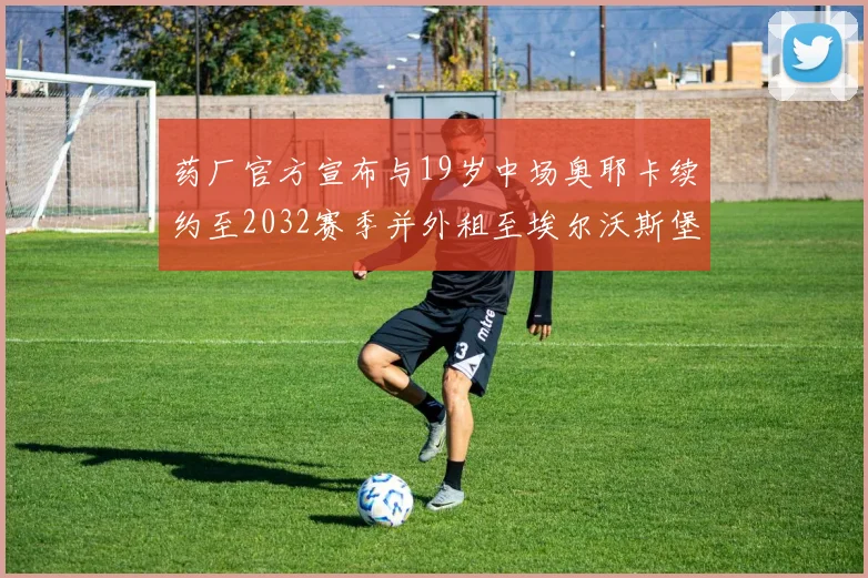 药厂官方宣布与19岁中场奥耶卡续约至2032赛季并外租至埃尔沃斯堡