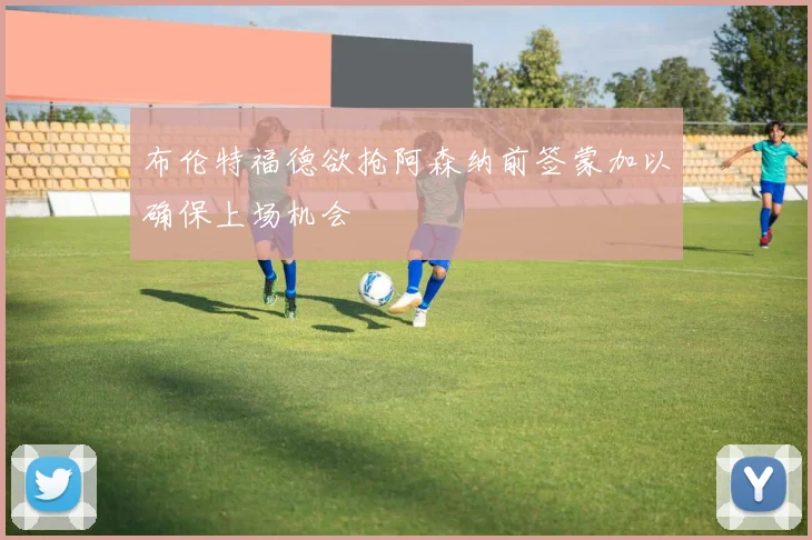 布伦特福德欲抢阿森纳前签蒙加以确保上场机会
